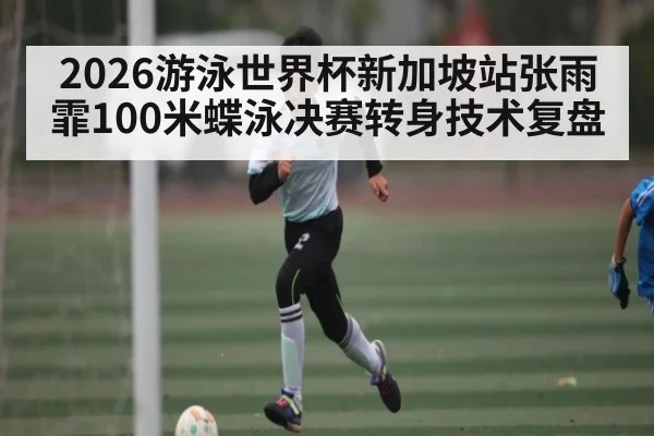 2026游泳世界杯新加坡站张雨霏100米蝶泳决赛转身技术复盘